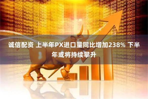 诚信配资 上半年PX进口量同比增加238% 下半年或将持续攀升