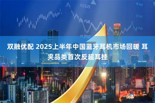 双融优配 2025上半年中国蓝牙耳机市场回暖 耳夹品类首次反超耳挂
