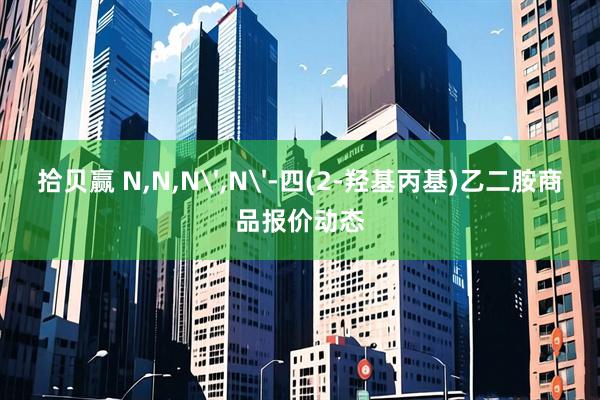 拾贝赢 N,N,N',N'-四(2-羟基丙基)乙二胺商品报价动态