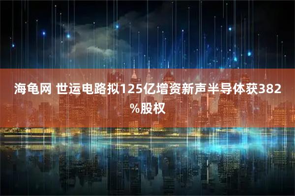 海龟网 世运电路拟125亿增资新声半导体获382%股权