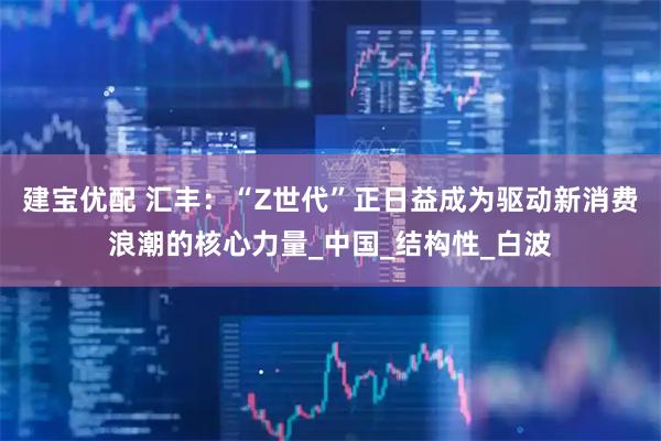 建宝优配 汇丰：“Z世代”正日益成为驱动新消费浪潮的核心力量_中国_结构性_白波