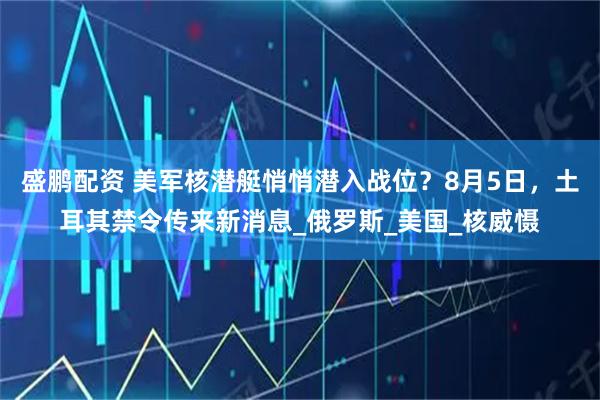 盛鹏配资 美军核潜艇悄悄潜入战位？8月5日，土耳其禁令传来新消息_俄罗斯_美国_核威慑