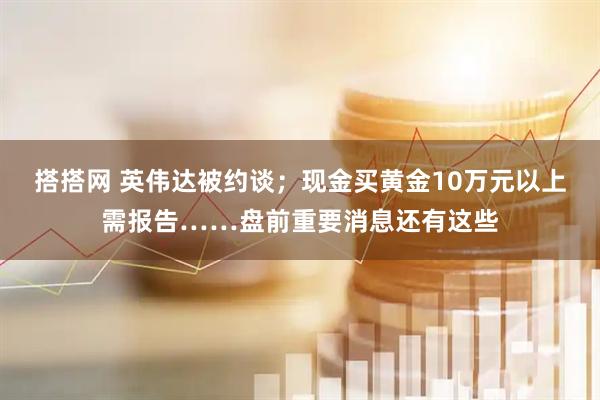 搭搭网 英伟达被约谈；现金买黄金10万元以上需报告……盘前重要消息还有这些