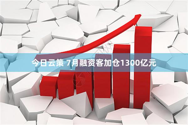 今日云策 7月融资客加仓1300亿元