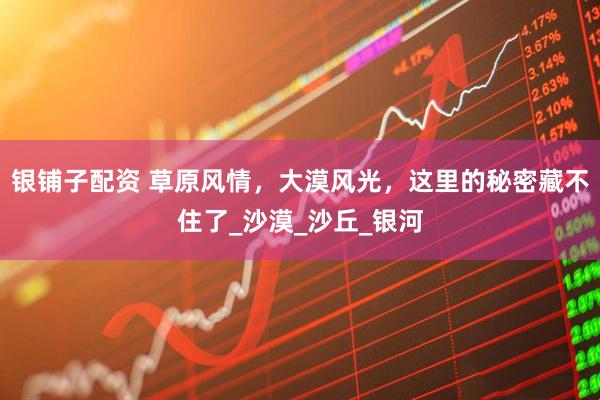 银铺子配资 草原风情，大漠风光，这里的秘密藏不住了_沙漠_沙丘_银河