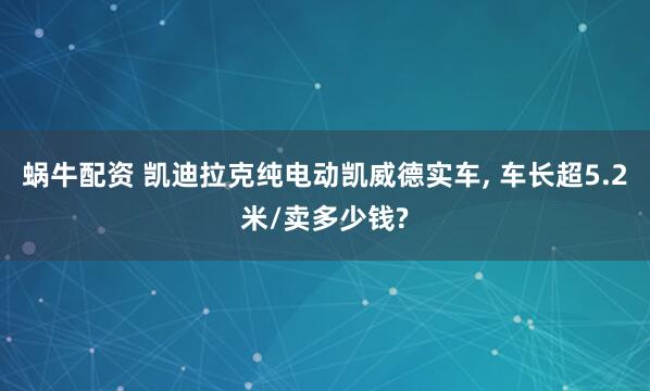 蜗牛配资 凯迪拉克纯电动凯威德实车, 车长超5.2米/卖多少钱?