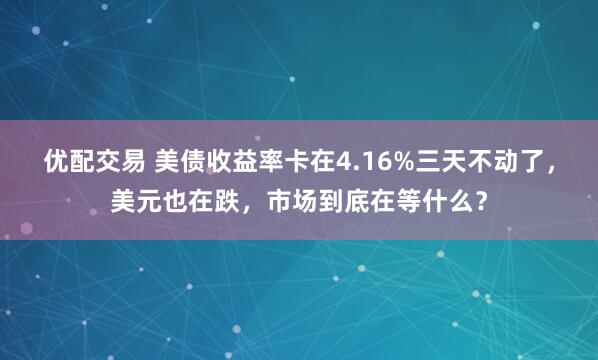 优配交易 美债收益率卡在4.16%三天不动了，美元也在跌，市场到底在等什么？