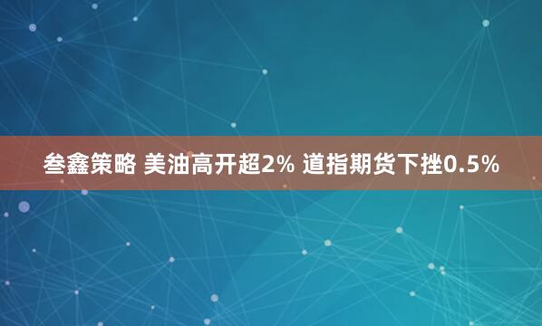 叁鑫策略 美油高开超2% 道指期货下挫0.5%