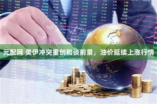 元配网 美伊冲突重创和谈前景，油价延续上涨行情