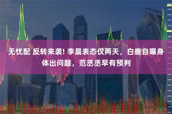 无忧配 反转来袭! 李晨表态仅两天，白鹿自曝身体出问题，范丞丞早有预判