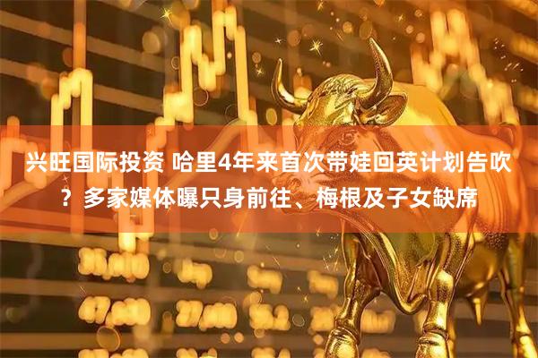 兴旺国际投资 哈里4年来首次带娃回英计划告吹？多家媒体曝只身前往、梅根及子女缺席