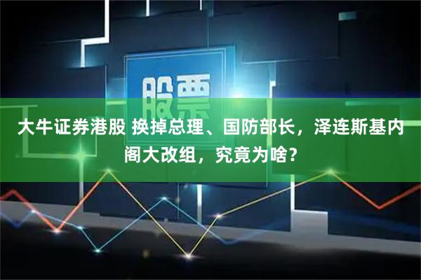 大牛证券港股 换掉总理、国防部长，泽连斯基内阁大改组，究竟为啥？