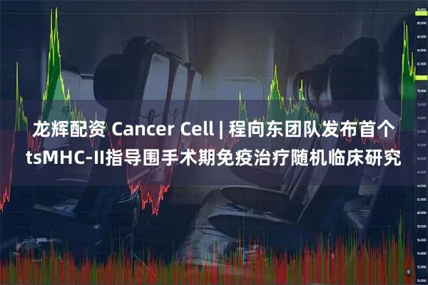 龙辉配资 Cancer Cell | 程向东团队发布首个tsMHC-II指导围手术期免疫治疗随机临床研究