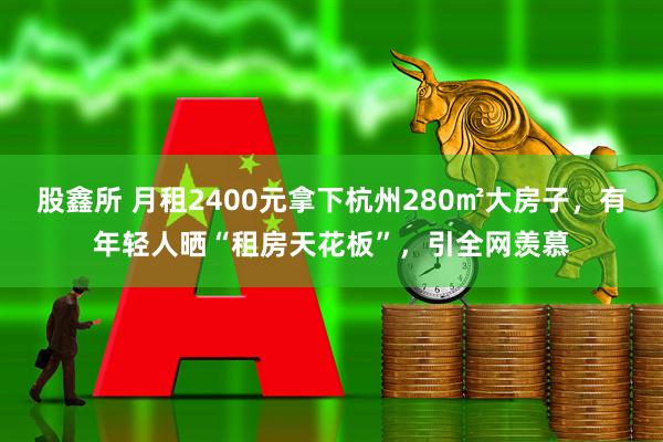 股鑫所 月租2400元拿下杭州280㎡大房子，有年轻人晒“租房天花板”，引全网羡慕