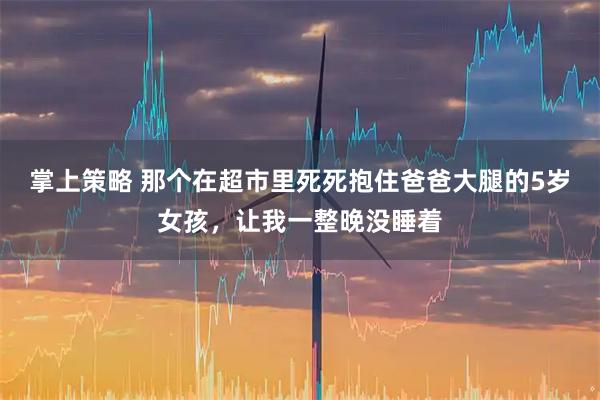 掌上策略 那个在超市里死死抱住爸爸大腿的5岁女孩，让我一整晚没睡着