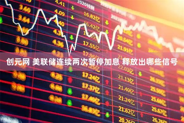 创元网 美联储连续两次暂停加息 释放出哪些信号